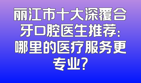 丽江市十大深覆合牙口腔医生推荐：哪里的医疗服务更专业？
