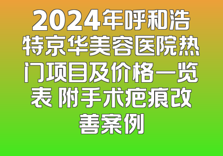 2024年呼和浩特京华美容医院热门项目及价格一览表 附手术疤痕改善案例