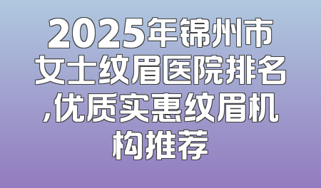 2025年锦州市女士纹眉医院排名，优质实惠纹眉机构推荐