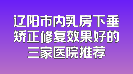 辽阳市内乳房下垂矫正修复效果好的三家医院推荐