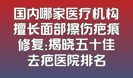 国内哪家医疗机构擅长面部擦伤疤痕修复：揭晓五十佳去疤医院排名