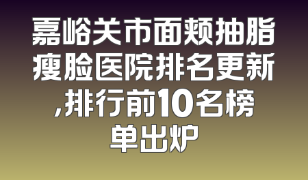嘉峪关市面颊抽脂瘦脸医院排名更新，排行前10名榜单出炉