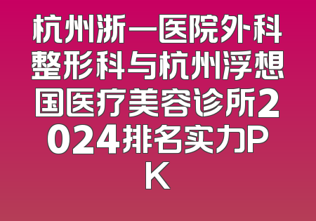 杭州浙一医院外科整形科与杭州浮想国医疗美容诊所2024排名实力PK