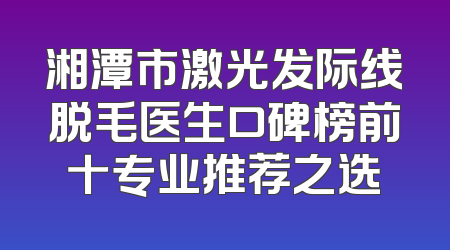 湘潭市激光发际线脱毛医生口碑榜前十专业推荐之选