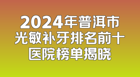 2024年普洱市光敏补牙排名前十医院榜单揭晓