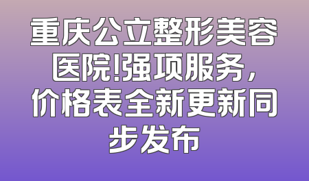 重庆公立整形美容医院！强项服务，价格表全新更新同步发布