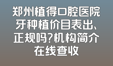 郑州植得口腔医院牙种植价目表出、正规吗？机构简介在线查收