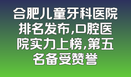 合肥儿童牙科医院排名发布，口腔医院实力上榜，第五名备受赞誉