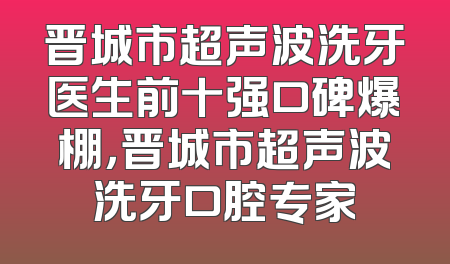 晋城市超声波洗牙医生前十强口碑爆棚，晋城市超声波洗牙口腔专家