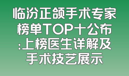 临汾正颌手术专家榜单TOP十公布：上榜医生详解及手术技艺展示