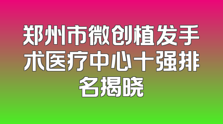 郑州市微创植发手术医疗中心十强排名揭晓