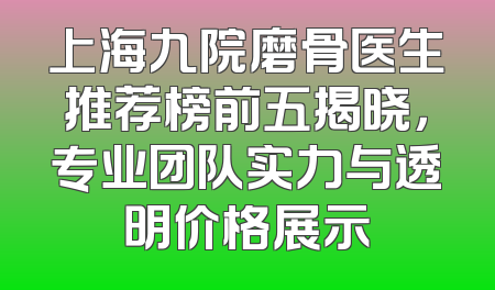 上海九院磨骨医生推荐榜前五揭晓，专业团队实力与透明价格展示