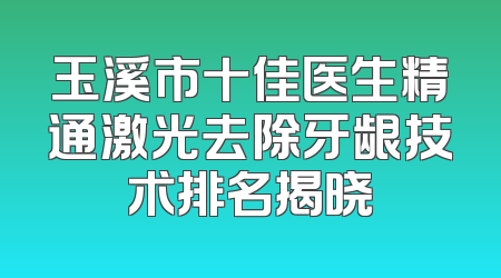 玉溪市十佳医生精通激光去除牙龈技术排名揭晓