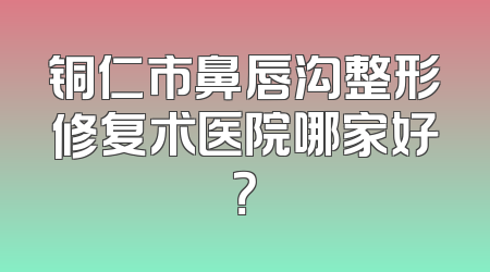 铜仁市鼻唇沟整形修复术医院哪家好？