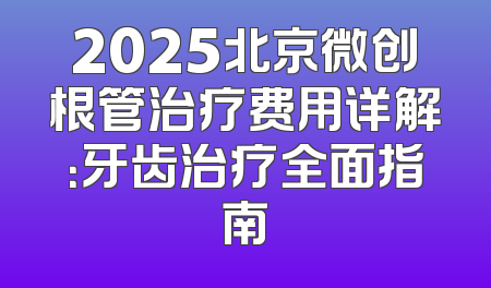 2025北京微创根管治疗费用详解：牙齿治疗全面指南