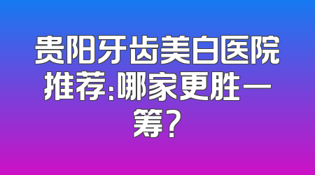 贵阳牙齿美白医院推荐：哪家更胜一筹？