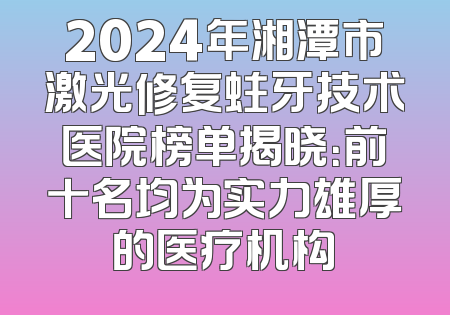 2024年湘潭市激光修复蛀牙技术医院榜单揭晓：前十名均为实力雄厚的医疗机构