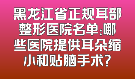 黑龙江省正规耳部整形医院名单：哪些医院提供耳朵缩小和贴脑手术？