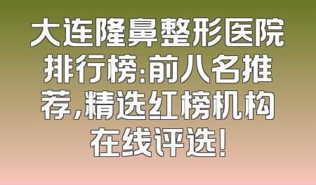大连隆鼻整形医院排行榜：前八名推荐，精选红榜机构在线评选！