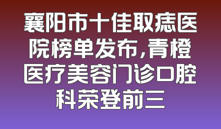 襄阳市十佳取痣医院榜单发布，青橙医疗美容门诊口腔科荣登前三