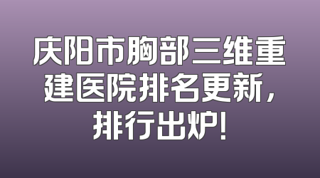 庆阳市胸部三维重建医院排名更新，排行出炉！