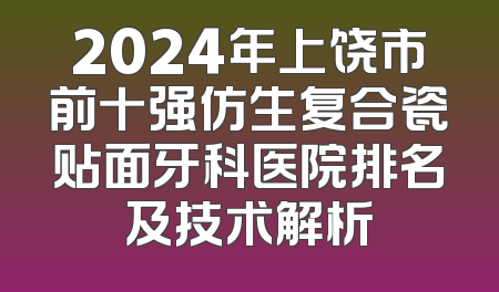 2024年上饶市前十强仿生复合瓷贴面牙科医院排名及技术解析