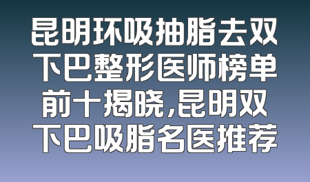 昆明环吸抽脂去双下巴整形医师榜单前十揭晓，昆明双下巴吸脂名医推荐