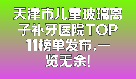 天津市儿童玻璃离子补牙医院TOP11榜单发布，一览无余！