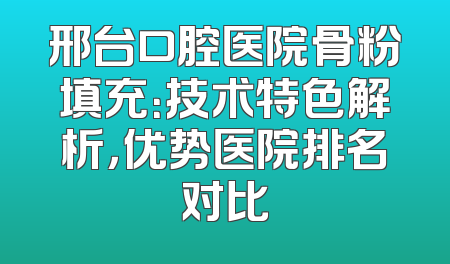 邢台口腔医院骨粉填充：技术特色解析，优势医院排名对比