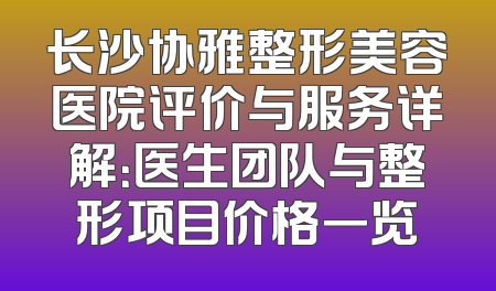 长沙协雅整形美容医院评价与服务详解：医生团队与整形项目价格一览