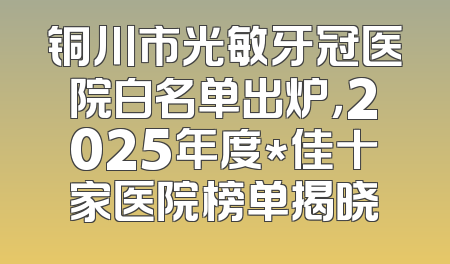 铜川市光敏牙冠医院白名单出炉，2025年度*佳十家医院榜单揭晓