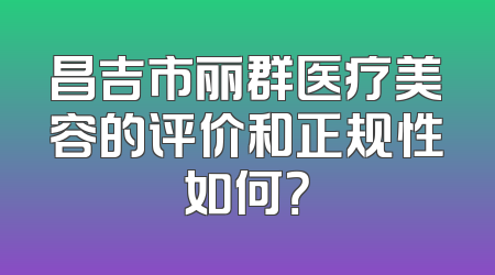 昌吉市丽群医疗美容的评价和正规性如何？