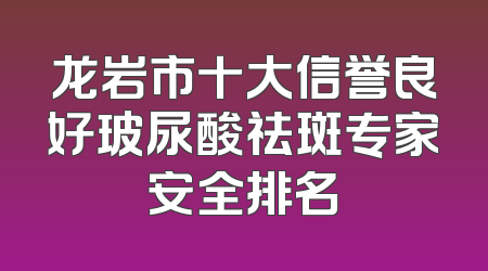 龙岩市十大信誉良好玻尿酸祛斑专家安全排名