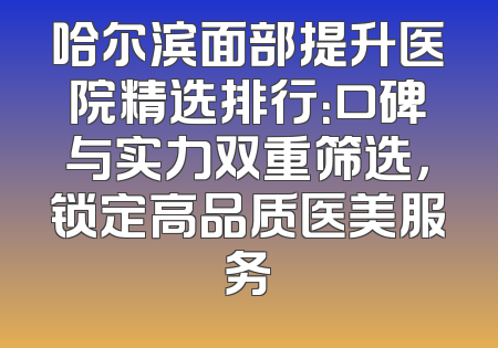 哈尔滨面部提升医院精选排行：口碑与实力双重筛选，锁定高品质医美服务