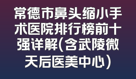 常德市鼻头缩小手术医院排行榜前十强详解（含武陵微天后医美中心）