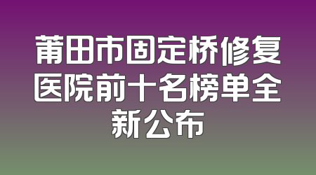 莆田市固定桥修复医院前十名榜单全新公布