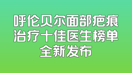 呼伦贝尔面部疤痕治疗十佳医生榜单全新发布