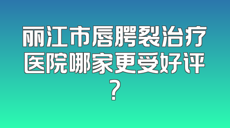 丽江市唇腭裂治疗医院哪家更受好评？