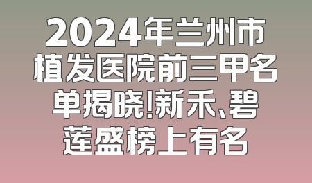 2024年兰州市植发医院前三甲名单揭晓！新禾、碧莲盛榜上有名