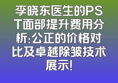 李晓东医生的PST面部提升费用分析：公正的价格对比及卓越除皱技术展示！