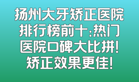 扬州大牙矫正医院排行榜前十：热门医院口碑大比拼！矫正效果更佳！