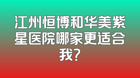 江州恒博和华美紫星医院哪家更适合我？