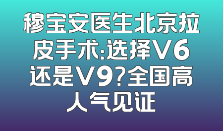 穆宝安医生北京拉皮手术：选择V6还是V9？全国高人气见证