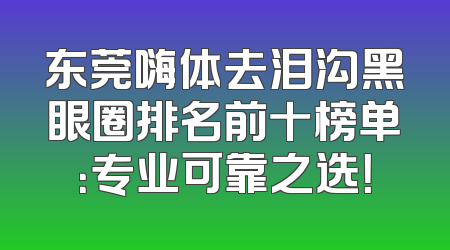 东莞嗨体去泪沟黑眼圈排名前十榜单：专业可靠之选！