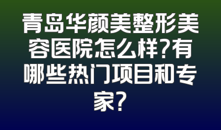 青岛华颜美整形美容医院怎么样？有哪些热门项目和专家？