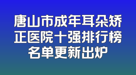唐山市成年耳朵矫正医院十强排行榜名单更新出炉