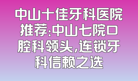 中山十佳牙科医院推荐：中山七院口腔科领头，连锁牙科信赖之选