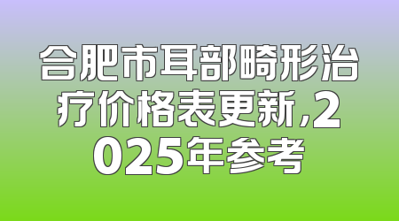 合肥市耳部畸形治疗价格表更新，2025年参考