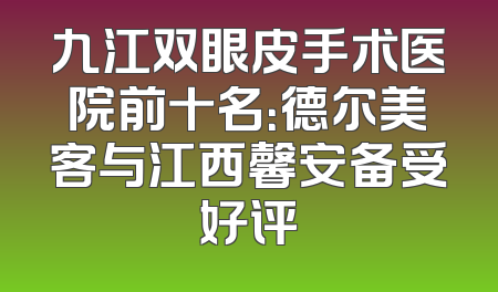 九江双眼皮手术医院前十名：德尔美客与江西馨安备受好评