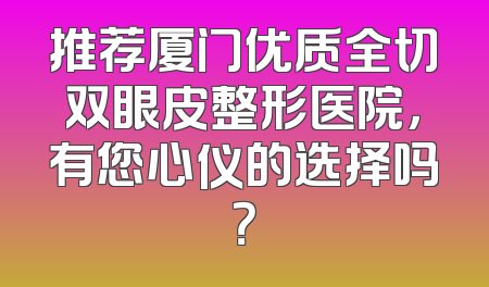 推荐厦门优质全切双眼皮整形医院，有您心仪的选择吗？